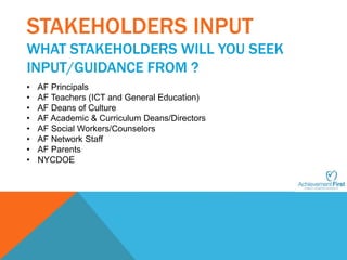 STAKEHOLDERS INPUT 
WHAT STAKEHOLDERS WILL YOU SEEK 
INPUT/GUIDANCE FROM ? 
• AF Principals 
• AF Teachers (ICT and General Education) 
• AF Deans of Culture 
• AF Academic & Curriculum Deans/Directors 
• AF Social Workers/Counselors 
• AF Network Staff 
• AF Parents 
• NYCDOE 
 