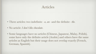 Articles 
•Three articles: two indefinite - a, an - and the definite - the. 
•No article: I don’t like chocolate. 
•Some languages have no articles (Chinese, Japanese, Malay, Polish), 
some have only the definite article (Arabic) and others have the same 
articles as English but their usage does not overlap exactly (French, 
German, Spanish). 
 