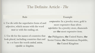The Definite Article - The 
Rule Example 
4. Use the with the superlative form of and 
adjective, which means with the word 
most or with the ending -est. 
comparative: In a jewelry store, gold is 
more expensive than silver. 
superlative: In a jewelry store, diamonds 
are the most expensive item. 
5. Use the for the names of countries that 
look plural, including countries that end 
in -s or have the words united, union, 
republic or kingdom. 
the Philippines, the United States, the 
Soviet Union, the Dominican Republic, 
the United Kingdom 
 