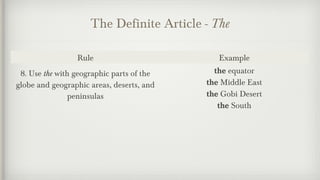 The Definite Article - The 
Rule Example 
8. Use the with geographic parts of the 
globe and geographic areas, deserts, and 
peninsulas 
the equator 
the Middle East 
the Gobi Desert 
the South 
 