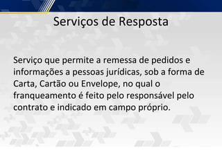 Serviços de Resposta
Serviço que permite a remessa de pedidos e
informações a pessoas jurídicas, sob a forma de
Carta, Cartão ou Envelope, no qual o
franqueamento é feito pelo responsável pelo
contrato e indicado em campo próprio.
 
