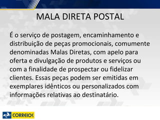 MALA DIRETA POSTAL
É o serviço de postagem, encaminhamento e
distribuição de peças promocionais, comumente
denominadas Malas Diretas, com apelo para
oferta e divulgação de produtos e serviços ou
com a finalidade de prospectar ou fidelizar
clientes. Essas peças podem ser emitidas em
exemplares idênticos ou personalizados com
informações relativas ao destinatário.
 