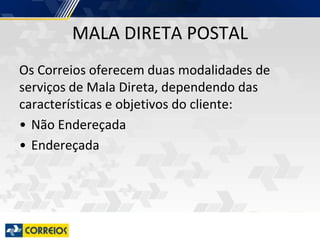 MALA DIRETA POSTAL
Os Correios oferecem duas modalidades de
serviços de Mala Direta, dependendo das
características e objetivos do cliente:
• Não Endereçada
• Endereçada
 