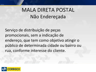 MALA DIRETA POSTAL
Não Endereçada
Serviço de distribuição de peças
promocionais, sem a indicação de
endereço, que tem como objetivo atingir o
público de determinada cidade ou bairro ou
rua, conforme interesse do cliente.
 