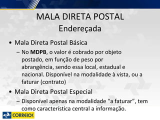 MALA DIRETA POSTAL
Endereçada
• Mala Direta Postal Básica
– No MDPB, o valor é cobrado por objeto
postado, em função de peso por
abrangência, sendo essa local, estadual e
nacional. Disponível na modalidade à vista, ou a
faturar (contrato)
• Mala Direta Postal Especial
– Disponível apenas na modalidade “a faturar”, tem
como característica central a informação.
 