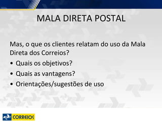 MALA DIRETA POSTAL
Mas, o que os clientes relatam do uso da Mala
Direta dos Correios?
• Quais os objetivos?
• Quais as vantagens?
• Orientações/sugestões de uso
 