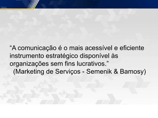 “A comunicação é o mais acessível e eficiente
instrumento estratégico disponível às
organizações sem fins lucrativos.”
(Marketing de Serviços - Semenik & Bamosy)
 
