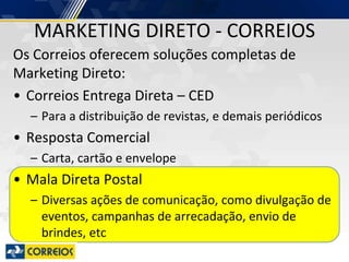 MARKETING DIRETO - CORREIOS
Os Correios oferecem soluções completas de
Marketing Direto:
• Correios Entrega Direta – CED
– Para a distribuição de revistas, e demais periódicos
• Resposta Comercial
– Carta, cartão e envelope
• Mala Direta Postal
– Diversas ações de comunicação, como divulgação de
eventos, campanhas de arrecadação, envio de
brindes, etc
 