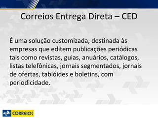 Correios Entrega Direta – CED
É uma solução customizada, destinada às
empresas que editem publicações periódicas
tais como revistas, guias, anuários, catálogos,
listas telefônicas, jornais segmentados, jornais
de ofertas, tablóides e boletins, com
periodicidade.
 