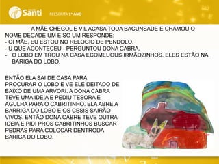 REESCRITA 1o ANO

A MÃE CHEGOL E VIL ACASA TODA BACUNSADE E CHAMOU O
NOME DECADE UM E SO UM RESPONDE:
- OI MÃE, EU ESTOU NO RELOGIO DE PENDOLO.
- U QUE ACONTECEU - PERGUNTOU DONA CABRA.
- O LOBO EM TROU NA CASA ECOMEUOUS IRMÃOZINHOS. ELES ESTÃO NA
BARIGA DO LOBO.
ENTÃO ELA SAI DE CASA PARA
PROCURAR O LOBO E VE ELE DEITADO DE
BAIXO DE UMA ARVORI. A DONA CABRA
TEVE UMA IDEIA E PEDIU TESORA E
AGULHA PARA O CABRITINHO. ELA ABRE A
BARRIGA DO LOBO E OS CESIS SAIRÃO
VIVOS. ENTÃO DONA CABRE TEVE OUTRA
IDEIA E PIDI PROS CABRITINHOS BUSCAR
PEDRAS PARA COLOCAR DENTRODA
BARIGA DO LOBO.

 
