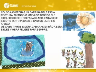 REESCRITA 1o ANO

COLOCA AS PEDRAS NA BARRIGA DELE E ELA
COSTURA. QUANDO O MALVADO ACORDO ELE
FICOU CO SEDE E FOI PARAO LAGO. ENTÃO ELE
SISINTIU MUITO PESADO E CAIU NO LAGO E C
AFOGO.
OS CABRITINHOS E DONA CABRA ASISTIRÃO A SENA
E ELES VIHERÃ FELIZES PARA SEMPRE.

 