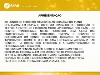 REESCRITA 1o ANO

APRESENTAÇÃO
AO LONGO DO TERCEIRO TRIMESTRE AS CRIANÇAS DO 1º ANO
REALIZARAM EM DUPLA E TRIOS UM TRABALHO DE PRODUÇÃO DE
TEXTOS A PARTIR DE HISTÓRIAS MUITO APRECIADAS POR ELAS – OS
CONTOS TRADICIONAIS. NESSE PROCESSO, COM AJUDA DAS
PROFESSORAS E DOS PARCEIROS, TIVERAM O DESAFIO DE
REESCREVER UM CONTO CONHECIDO, CUIDANDO DE ASPECTOS
IMPORTANTES COMO: O USO DE UMA LINGUAGEM ADEQUADA AO
GÊNERO,
A ORDEM DOS EPISÓDIOS E A CARACTERIZAÇÃO DE
PERSONAGENS E CENÁRIOS.
PRECISARAM PENSAR TAMBÉM SOBRE O FUNCIONAMENTO DO
SISTEMA DE ESCRITA. ALÉM DOS MOMENTOS DE PRODUÇÃO DO
TEXTO, AS CRIANÇAS FORAM COLOCADAS EM SITUAÇÕES DE
REVISÃO, RELENDO E ACRESCENTANDO TRECHOS DA HISTÓRIA
PARA QUE ELA SE TORNASSE CADA VEZ MELHOR.

 