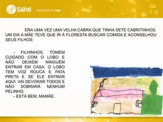 REESCRITA 1o ANO

ERA UMA VEZ UMA VELHA CABRA QUE TINHA SETE CABRITINHOS.
UM DIA A MÃE TEVE QUE IR À FLORESTA BUSCAR COMIDA E ACONSELHOU
SEUS FILHOS:
- FILHINHOS, TOMEM
CUIDADO COM O LOBO E
NÃO
DEIXEM
NINGUÉM
ENTRAR EM CASA. O LOBO
TEM VOZ ROUCA E PATA
PRETA E SE ELE ENTRAR
AQUI, VAI DEVORAR TODOS E
NÃO
SOBRARÁ
NENHUM
PELINHO.
- ESTÁ BEM, MAMÃE.

 