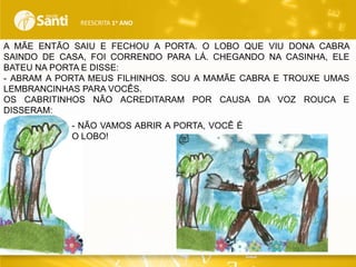 REESCRITA 1o ANO

A MÃE ENTÃO SAIU E FECHOU A PORTA. O LOBO QUE VIU DONA CABRA
SAINDO DE CASA, FOI CORRENDO PARA LÁ. CHEGANDO NA CASINHA, ELE
BATEU NA PORTA E DISSE:
- ABRAM A PORTA MEUS FILHINHOS. SOU A MAMÃE CABRA E TROUXE UMAS
LEMBRANCINHAS PARA VOCÊS.
OS CABRITINHOS NÃO ACREDITARAM POR CAUSA DA VOZ ROUCA E
DISSERAM:
- NÃO VAMOS ABRIR A PORTA, VOCÊ É
O LOBO!

 