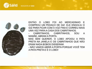 REESCRITA 1o ANO

ENTÃO O LOBO FOI AO MERCADINHO E
COMPROU UM PEDAÇO DE GIZ. ELE ENGOLIU O
GIZ PARA FICAR COM A VOZ FINA E CORREU MAIS
UMA VEZ PARA A CASA DOS CABRITINHOS.
CABRITINHOS,
CABRITINHOS,
SOU
A
MAMÃE, ABRAM A PORTA.
MAS SEM QUERER, O LOBO APOIOU A PATA
PRETA NA JANELA E OS CABRITINHOS QUE NÃO
ERAM NADA BOBOS DISSERAM:
- NÃO VAMOS ABRIR A PORTA PORQUE VOCÊ TEM
A PATA PRETA E É O LOBO!

 