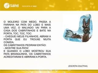 REESCRITA 1o ANO

O MOLEIRO COM MEDO, PASSA A
FARINHA NA PATA DO LOBO E MAIS
UMA VEZ, O MALVADO VAI PARA A
CASA DOS CABRITINHOS E BATE NA
PORTA, TOC, TOC, TOC:
- CHEGUEI MEUS FILHINHOS, ABRAM A
PORTA QUE EU TROUXE MUITA
COMIDA.
OS CABRITINHOS PEDIRAM ENTÃO:
- MOSTRE SUA PATA!
E QUANDO O LOBO MOSTROU SUA
PATA BRANQUINHA, OS CABRITINHOS
ACREDITARAM E ABRIRAM A PORTA.

(ESCRITA COLETIVA)

 
