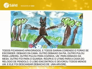 REESCRITA 1o ANO

TODOS FICARANHO APAVORADOS, E TODOS SAIRAN CORENDO E FORAO SE
ESCONDER: DEBAIXO DA CAMA, OUTRO DEBAIXO DA PIA, OUTRO PULOU
PARA LAREIRA, OUTRO PULOU PARA COZINHA, UM PARA DEBAIXO DA
MESA, OUTRO FOI PARA O GUARDA- ROUPA E O UTIMO PARA A CAIXA DO
RELOGIO DE PENDOLO. O LOBO ENCONTROU E DEVOROU TODOS MENOS
UM, E ELE FOI DESCANSAR DEBAICHO DE UMA ARVORE.

 