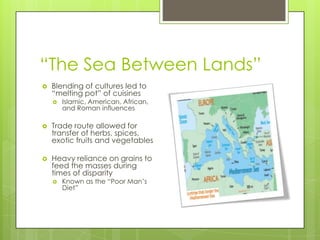 “The Sea Between Lands”
 Blending of cultures led to
“melting pot” of cuisines
 Islamic, American, African,
and Roman influences
 Trade route allowed for
transfer of herbs, spices,
exotic fruits and vegetables
 Heavy reliance on grains to
feed the masses during
times of disparity
 Known as the “Poor Man’s
Diet”
 