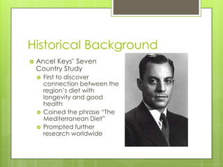Historical Background
 Ancel Keys’ Seven
Country Study
 First to discover
connection between the
region’s diet with
longevity and good
health
 Coined the phrase “The
Mediterranean Diet”
 Prompted further
research worldwide
 