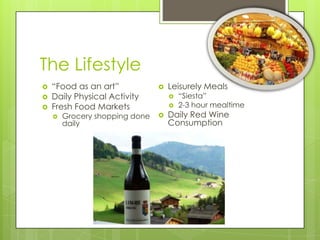 The Lifestyle
 “Food as an art”
 Daily Physical Activity
 Fresh Food Markets
 Grocery shopping done
daily
 Leisurely Meals
 “Siesta”
 2-3 hour mealtime
 Daily Red Wine
Consumption
 