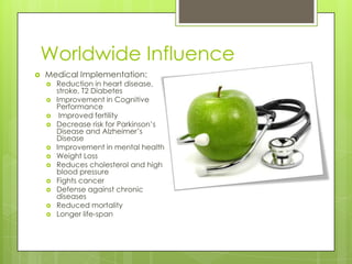 Worldwide Influence
 Medical Implementation:
 Reduction in heart disease,
stroke, T2 Diabetes
 Improvement in Cognitive
Performance
 Improved fertility
 Decrease risk for Parkinson’s
Disease and Alzheimer’s
Disease
 Improvement in mental health
 Weight Loss
 Reduces cholesterol and high
blood pressure
 Fights cancer
 Defense against chronic
diseases
 Reduced mortality
 Longer life-span
 