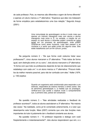 10



de cada professor. Pois, os mesmos são diferentes e agem de forma diferente”
e apenas um aluno marcou a 1ª alternativa: “Esperava que eles nos tratassem
de forma empática para estabelecermos uma boa relação.” Segundo Araujo
(2001):




                     Uma comunidade de aprendizagem on-line é muito mais que
                     apenas um instrutor interagindo mais com alunos e alunos
                     interagindo mais entre si. É, na verdade, a criação de um
                     espaço no qual alunos e docentes podem conectar-se como
                     iguais em um processo de aprendizagem, onde podem
                     conectar-se como seres humanos. Logo eles passam a se
                     conhecer e a sentir que estão juntos em alguma coisa. Eles
                     estão trabalhando com um fim comum, juntos.



      Na pergunta número 2 - “De que forma você costuma tratar seus
professores?”, cinco alunos marcaram a 3ª alternativa: “Trato todos de forma
igual, sem distinção entre um ou outro.”, dois alunos marcaram a 2ª alternativa:
“A forma com que trato os professores depende do tipo de relacionamento que
estabeleço com cada um.” e um aluno marcou a 1ª alternativa: “Procuro tratá-
los da melhor maneira possível, para não ter confusão com eles.” Keller (1974,
p. 130) explica:



                     Quando um organismo está condicionado para responder a um
                     estímulo, responderá da mesma maneira a certos outros. Isto
                     se denomina generalização e, à medida que se prosseguir,
                     verificar-se-á que auxilia a explicar muito o comportamento
                     que, à primeira vista, parece ser complicado



      Na questão número 3 – “Nas atividades realizadas o feedback do
professor acontece?”, todos ao alunos assinalaram a 3ª alternativa: “Na maioria
das vezes.” Na realidade, como já foi comentado anteriormente, é o tutor que
desempenha esta função. Maia (2007) comenta que uma das funções mais
importantes do tutor é justamente dar o feedback constante aos alunos.
      Na questão número 4 – “O professor responde e dialoga com você
freqüentemente e instantaneamente?”, dois alunos responderam que sim, e o
 