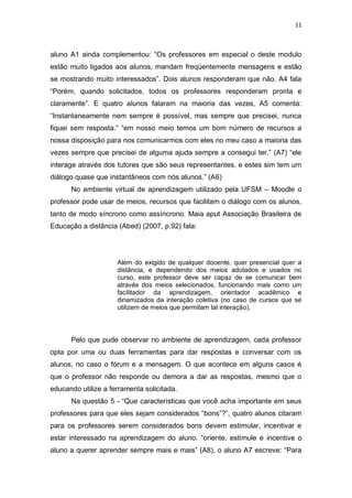 11



aluno A1 ainda complementou: “Os professores em especial o deste modulo
estão muito ligados aos alunos, mandam freqüentemente mensagens e estão
se mostrando muito interessados”. Dois alunos responderam que não, A4 fala
“Porém, quando solicitados, todos os professores responderam pronta e
claramente”. E quatro alunos falaram na maioria das vezes, A5 comenta:
“Instantaneamente nem sempre é possível, mas sempre que precisei, nunca
fiquei sem resposta.” “em nosso meio temos um bom número de recursos a
nossa disposição para nos comunicarmos com eles no meu caso a maioria das
vezes sempre que precisei de alguma ajuda sempre a consegui ter.” (A7) “ele
interage através dos tutores que são seus representantes, e estes sim tem um
diálogo quase que instantâneos com nós alunos.” (A6)
      No ambiente virtual de aprendizagem utilizado pela UFSM – Moodle o
professor pode usar de meios, recursos que facilitam o diálogo com os alunos,
tanto de modo síncrono como assíncrono. Maia aput Associação Brasileira de
Educação a distância (Abed) (2007, p.92) fala:




                     Além do exigido de qualquer docente, quer presencial quer a
                     distância, e dependendo dos meios adotados e usados no
                     curso, este professor deve ser capaz de se comunicar bem
                     através dos meios selecionados, funcionando mais como um
                     facilitador da aprendizagem, orientador acadêmico e
                     dinamizados da interação coletiva (no caso de cursos que se
                     utilizem de meios que permitam tal interação).




      Pelo que pude observar no ambiente de aprendizagem, cada professor
opta por uma ou duas ferramentas para dar respostas e conversar com os
alunos, no caso o fórum e a mensagem. O que acontece em alguns casos é
que o professor não responde ou demora a dar as respostas, mesmo que o
educando utilize a ferramenta solicitada.
      Na questão 5 - “Que características que você acha importante em seus
professores para que eles sejam considerados “bons”?”, quatro alunos citaram
para os professores serem considerados bons devem estimular, incentivar e
estar interessado na aprendizagem do aluno. “oriente, estimule e incentive o
aluno a querer aprender sempre mais e mais” (A8), o aluno A7 escreve: “Para
 