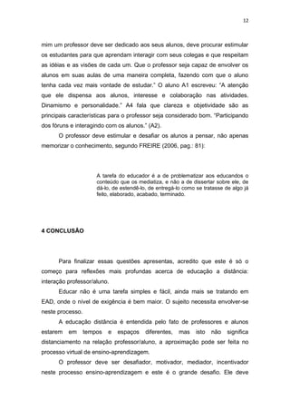 12



mim um professor deve ser dedicado aos seus alunos, deve procurar estimular
os estudantes para que aprendam interagir com seus colegas e que respeitam
as idéias e as visões de cada um. Que o professor seja capaz de envolver os
alunos em suas aulas de uma maneira completa, fazendo com que o aluno
tenha cada vez mais vontade de estudar.” O aluno A1 escreveu: “A atenção
que ele dispensa aos alunos, interesse e colaboração nas atividades.
Dinamismo e personalidade.” A4 fala que clareza e objetividade são as
principais características para o professor seja considerado bom. “Participando
dos fóruns e interagindo com os alunos.” (A2).
      O professor deve estimular e desafiar os alunos a pensar, não apenas
memorizar o conhecimento, segundo FREIRE (2006, pag.: 81):




                      A tarefa do educador é a de problematizar aos educandos o
                      conteúdo que os mediatiza, e não a de dissertar sobre ele, de
                      dá-lo, de estendê-lo, de entregá-lo como se tratasse de algo já
                      feito, elaborado, acabado, terminado.




4 CONCLUSÃO




      Para finalizar essas questões apresentas, acredito que este é só o
começo para reflexões mais profundas acerca de educação a distância:
interação professor/aluno.
      Educar não é uma tarefa simples e fácil, ainda mais se tratando em
EAD, onde o nível de exigência é bem maior. O sujeito necessita envolver-se
neste processo.
      A educação distância é entendida pelo fato de professores e alunos
estarem   em      tempos   e   espaços    diferentes,   mas    isto   não   significa
distanciamento na relação professor/aluno, a aproximação pode ser feita no
processo virtual de ensino-aprendizagem.
      O professor deve ser desafiador, motivador, mediador, incentivador
neste processo ensino-aprendizagem e este é o grande desafio. Ele deve
 