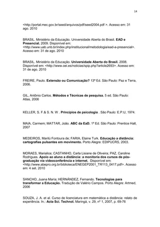 14



<http://portal.mec.gov.br/seed/arquivos/pdf/seed2004.pdf >. Acesso em: 31
ago. 2010


BRASIL. Ministério da Educação. Universidade Aberta do Brasil. EAD e
Presencial. 2009. Disponível em:
<http://www.uab.unb.br/index.php/institucional/metodologia/ead-a-presencial>.
Acesso em: 31 de ago. 2010


BRASIL. Ministério da Educação. Universidade Aberta do Brasil. 2008.
Disponível em: <http://www.oei.es/noticias/spip.php?article2693>. Acesso em:
31 de ago. 2010


FREIRE, Paulo. Extensão ou Comunicação? 13ª Ed. São Paulo: Paz e Terra,
2006.


GIL, Antônio Carlos. Métodos e Técnicas de pesquisa. 5 ed. São Paulo:
Atlas, 2006



KELLER, S. F.& S. N. W . Princípios de psicologia . São Paulo: E.P.U, 1974.


MAIA, Carmem; MATTAR, João. ABC da EaD. 1ª Ed. São Paulo: Prentice Hall,
2007


MEDEIROS, Marilú Fontoura de; FARIA, Elaine Turk. Educação a distância:
cartografias pulsantes em movimento. Porto Alegre: EDIPUCRS, 2003.


MORAES, Marialice; CASTANHO, Carla Lisiane de Oliveira; PAZ, Caroline
Rodrigues. Apoio ao aluno a distância: a monitoria dos cursos de pós-
graduação via videoconferência e internet. Disponível em:
<http://www.abepro.org.br/biblioteca/ENEGEP2001_TR113_0417.pdf>. Acesso
em: 4 set. 2010


SANCHO, Juana María; HERNÁNDEZ, Fernando. Tecnologias para
transformar a Educação. Tradução de Valério Campos. Porto Alegre: Artmed,
2006


SOUZA, J. A. et al. Curso de licenciatura em matemática a distância: relato de
experiência. In.: Acta Sci. Technol. Maringá, v. 29, nº 1, 2007, p. 69-76
 