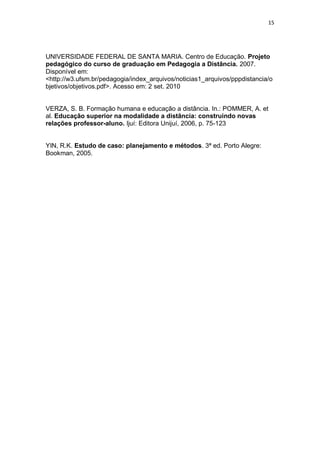 15




UNIVERSIDADE FEDERAL DE SANTA MARIA. Centro de Educação. Projeto
pedagógico do curso de graduação em Pedagogia a Distância. 2007.
Disponível em:
<http://w3.ufsm.br/pedagogia/index_arquivos/noticias1_arquivos/pppdistancia/o
bjetivos/objetivos.pdf>. Acesso em: 2 set. 2010


VERZA, S. B. Formação humana e educação a distância. In.: POMMER, A. et
al. Educação superior na modalidade a distância: construindo novas
relações professor-aluno. Ijuí: Editora Unijuí, 2006, p. 75-123


YIN, R.K. Estudo de caso: planejamento e métodos. 3ª ed. Porto Alegre:
Bookman, 2005.
 