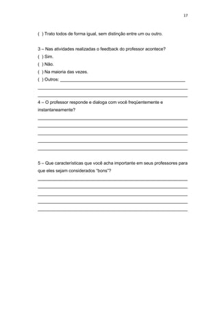 17



( ) Trato todos de forma igual, sem distinção entre um ou outro.


3 – Nas atividades realizadas o feedback do professor acontece?
( ) Sim.
( ) Não.
( ) Na maioria das vezes.
( ) Outros: ___________________________________________________
_____________________________________________________________
_____________________________________________________________
4 – O professor responde e dialoga com você freqüentemente e
instantaneamente?
_____________________________________________________________
_____________________________________________________________
_____________________________________________________________
_____________________________________________________________
_____________________________________________________________


5 – Que características que você acha importante em seus professores para
que eles sejam considerados “bons”?
_____________________________________________________________
_____________________________________________________________
_____________________________________________________________
_____________________________________________________________
_____________________________________________________________
 