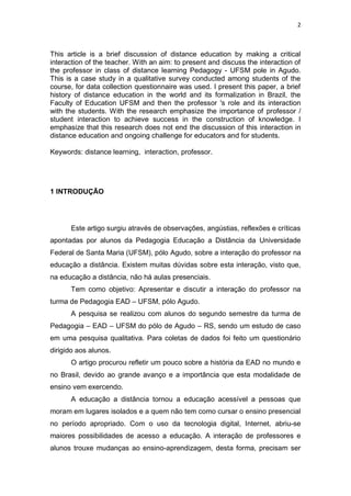 2



This article is a brief discussion of distance education by making a critical
interaction of the teacher. With an aim: to present and discuss the interaction of
the professor in class of distance learning Pedagogy - UFSM pole in Agudo.
This is a case study in a qualitative survey conducted among students of the
course, for data collection questionnaire was used. I present this paper, a brief
history of distance education in the world and its formalization in Brazil, the
Faculty of Education UFSM and then the professor 's role and its interaction
with the students. With the research emphasize the importance of professor /
student interaction to achieve success in the construction of knowledge. I
emphasize that this research does not end the discussion of this interaction in
distance education and ongoing challenge for educators and for students.

Keywords: distance learning, interaction, professor.




1 INTRODUÇÃO




      Este artigo surgiu através de observações, angústias, reflexões e críticas
apontadas por alunos da Pedagogia Educação a Distância da Universidade
Federal de Santa Maria (UFSM), pólo Agudo, sobre a interação do professor na
educação a distância. Existem muitas dúvidas sobre esta interação, visto que,
na educação a distância, não há aulas presenciais.
      Tem como objetivo: Apresentar e discutir a interação do professor na
turma de Pedagogia EAD – UFSM, pólo Agudo.
      A pesquisa se realizou com alunos do segundo semestre da turma de
Pedagogia – EAD – UFSM do pólo de Agudo – RS, sendo um estudo de caso
em uma pesquisa qualitativa. Para coletas de dados foi feito um questionário
dirigido aos alunos.
      O artigo procurou refletir um pouco sobre a história da EAD no mundo e
no Brasil, devido ao grande avanço e a importância que esta modalidade de
ensino vem exercendo.
      A educação a distância tornou a educação acessível a pessoas que
moram em lugares isolados e a quem não tem como cursar o ensino presencial
no período apropriado. Com o uso da tecnologia digital, Internet, abriu-se
maiores possibilidades de acesso a educação. A interação de professores e
alunos trouxe mudanças ao ensino-aprendizagem, desta forma, precisam ser
 