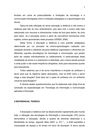 3



levadas em conta as potencialidades e limitações da tecnologia e a
comunicação empregadas entre a mediação pedagógica e a aprendizagem dos
alunos.
      Optou-se pela utilização do termo educação a distância e não ensino a
distância pelo fato do meu entendimento, pois para mim o ensino está mais
relacionado com recursos e treinamentos vindos de fora para dentro, de cima
para baixo. Já a educação ocorre a partir da convivência harmoniosa entre
sujeitos, ambos aprendentes neste processo (VERZA, 2006)
      Desta forma, a educação a distância é uma questão pedagógica
determinada por um processo de ensino-aprendizagem realizado com
mediação docente e utilizando recursos didáticos organizados e oferecidos por
diferentes suportes tecnológicos de informação e comunicação, que podem
tanto ser usados individualmente ou coletivamente. A particularidade desta
modalidade de ensino é a autonomia e a liberdade, pois o aluno estuda quando
e onde puder e não existe freqüência obrigatória, tanto para educandos quanto
para educadores.
      Todos sabemos que é de suma importância a empatia do professor e
aluno para que os objetivos sejam alcançados, mas na EAD como o aluno
reage a esta situação? Qual deve ser o papel do professor em um ambiente
virtual de aprendizagem?
      É através destes questionamentos que foi elaborado este artigo final de
conclusão da especialização em Tecnologia da Informação e Comunicação
aplicadas à Educação.




2 REFERENCIAL TEÓRICO




      A Educação a distância vem se desenvolvendo rapidamente pelo mundo
todo, a utilização das tecnologias de informação e comunicação (TIC) tornou
democrática a educação, devido a quebra de barreiras distanciais e a
flexibilidade do tempo, segundo Maia (2007, p. 07) “..., a EAD possibilita a
manipulação do espaço e do tempo em favor da educação. O aluno estuda
 