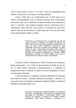 4



onde e quando quiser e puder.(...). Ou seja, o aluno se autoprograma para
estudar, de acordo com o seu tempo e sua disponibilidade.”
      Porém, a EAD não é um acontecimento novo. A EAD surgiu com o
ensino a correspondência, onde os materiais impressos eram encaminhados
pelo correio, após com o surgimento da telecomunicação, foram explorados o
rádio e a televisão, eram bastante ocupados recursos audiovisuais como o
videocassete. Estas obtiveram muito sucesso na educação de nosso país.
Após foi feito uso da informática e é nesta etapa que se faz uso da Internet.
Como explica Medeiros (2003, p. 65-66):




                    A EAD não é um fenômeno novo; na realidade, tem sido um
                    modo de ensinar e aprender de milhões de pessoas nos
                    últimos 150 anos. Nem sempre se aprendeu a distância como o
                    apoio de atuais meios eletrônicos, marcando-se essa
                    modalidade de ensinar a aprender pela passagem, no último
                    século, do que é denominado por autores como Moore e
                    Kearsley (1996) e García Arétio (2001) como três grandes
                    gerações de inovações tecnológicas que Garrison (1996),
                    especialista canadense em EAD, identifica como sendo a
                    correspondência, a telecomunicação e a telemática.




      No Brasil, a EAD foi oficializada em 1996, na LDB (Lei de Diretrizes e
Bases da Educação) – Lei nº 9.394, de 20 de dezembro de 1996, que diz: Art.
80. “O Poder Público incentivará o desenvolvimento e a veiculação de
programas de ensino a distância, em todos os níveis e modalidades de ensino,
e de educação continuada.”
      A partir daí passa-se a estabelecer normas de habilitação de instituições
para oferta de cursos e educação profissional tecnológica a distância. Em
nosso país, temos a Secretaria de Educação a Distância (SEED), vinculada ao
Ministério da Educação (MEC), que:




                    atua como um agente de inovação tecnológica nos processos
                    de ensino e aprendizagem, fomentando a incorporação das
                    tecnologias de informação e comunicação (TICs) e das
                    técnicas de educação a distância aos métodos didático-
                    pedagógicos. Além disso, promove a pesquisa e o
 