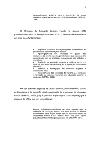 5



                       desenvolvimento voltados para a introdução de novos
                       conceitos e práticas nas escolas públicas brasileiras. (BRASIL,
                       2004)




      O   Ministério    da   Educação      também     investe   no    sistema   UAB
(Universidade Aberta do Brasil) fundada em 2005. O sistema UAB sustenta-se
em cinco eixos fundamentais:




                              Expansão pública da educação superior, considerando os
                       processos de democratização e acesso;
                              Aperfeiçoamento dos processos de gestão das
                       instituições de ensino superior, possibilitando sua expansão em
                       consonância com as propostas educacionais dos estados e
                       municípios;
                              Avaliação da educação superior a distância tendo por
                       base os processos de flexibilização e regulação implantados
                       pelo MEC;
                              Estímulo à investigação em educação superior a
                       distância no País;
                              Financiamento dos processos de implantação, execução
                       e formação de recursos humanos em educação superior a
                       distância. (BRASIL, 2005)




      Um dos principais objetivos da UAB é “oferecer, prioritariamente, cursos
de licenciatura e de formação inicial e continuada de professores da educação
básica” (BRASIL, 2006a, p.1). A partir daí é que surge o curso de pedagogia a
distância da UFSM que tem como objetivo:




                       Formar professores/profissionais em nível superior para a
                       docência na Educação Infantil, nos Anos Iniciais do Ensino
                       Fundamental e nas etapas iniciais do EJA, no Ensino Médio, na
                       modalidade normal e nas demais áreas nos quais sejam
                       previstos conhecimentos pedagógicos. (UFSM, 2007, p.01)
 