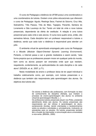 6



        O curso de Pedagogia a distância da UFSM possui uma coordenadora e
uma coordenadora de tutores. Existem onze pólos educacionais que oferecem
o curso de Pedagogia: Agudo, Restinga Seca, Faxinal do Soturno, Cruz Alta,
Sobradinho, Três Passos, Três de Maio, Tapejara, Panambi, Santana do
Livramento e São Lourenço do Sul. Tendo um total de vinte e nove tutoras
presenciais, dependendo da oferta de vestibular. A relação é uma tutora
presencial para cada vinte e seis alunos. O curso dura quatro anos, então, oito
semestres letivos. Cada disciplina tem um professor responsável e tutores a
distância, sendo que cada tutor a distância é responsável para atender um
pólo.
        O ambiente virtual de aprendizado empregado pelo curso de Pedagogia
é o Moodle (Modular Object-Oriented Dynamic Learning Environment).
Portanto, a Internet passa a ser a grande mediadora e assim sendo, “esta
forma propicia que os professores possam morar em qualquer parte do mundo,
bem como os alunos possam ser ensinados onde quer que residam,
respeitando, evidentemente, as particularidades de cada disciplina e de cada
aluno” (SOUZA, et. al., 2007, p.71).
        Nesta modalidade de ensino o professor deixa de ter papel individual e
trabalha coletivamente como, por exemplo, com tutores presenciais e a
distância que também são responsáveis pela aprendizagem dos alunos. Os
objetivos dos tutores são:




                      Os tutores a distância são professores, com formação na área
                      de conhecimento da disciplina ofertada, que mediam o
                      processo de ensino-aprendizagem dos alunos no ambiente
                      virtual de aprendizagem Moodle. (...)
                      Os professores-tutores presenciais atuam nos Polos, prestando
                      atendimento direto aos alunos. Os tutores presenciais são
                      responsáveis por dar reforço à aprendizagem do aluno,
                      esclarecendo dúvidas, dando orientações e esclarecimentos
                      sobre os estudos e atividades e, principalmente, motivando os
                      estudantes para os estudos. Os tutores presenciais também
                      têm a função de intermediar a comunicação aluno-universidade
                      e vice-versa. (BRASIL, 2009)
 