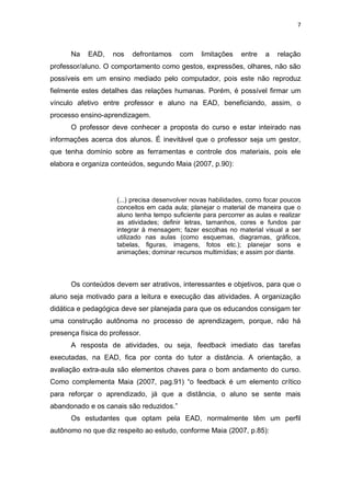 7



      Na    EAD,    nos   defrontamos     com    limitações    entre   a   relação
professor/aluno. O comportamento como gestos, expressões, olhares, não são
possíveis em um ensino mediado pelo computador, pois este não reproduz
fielmente estes detalhes das relações humanas. Porém, é possível firmar um
vínculo afetivo entre professor e aluno na EAD, beneficiando, assim, o
processo ensino-aprendizagem.
      O professor deve conhecer a proposta do curso e estar inteirado nas
informações acerca dos alunos. É inevitável que o professor seja um gestor,
que tenha domínio sobre as ferramentas e controle dos materiais, pois ele
elabora e organiza conteúdos, segundo Maia (2007, p.90):




                     (...) precisa desenvolver novas habilidades, como focar poucos
                     conceitos em cada aula; planejar o material de maneira que o
                     aluno tenha tempo suficiente para percorrer as aulas e realizar
                     as atividades; definir letras, tamanhos, cores e fundos par
                     integrar à mensagem; fazer escolhas no material visual a ser
                     utilizado nas aulas (como esquemas, diagramas, gráficos,
                     tabelas, figuras, imagens, fotos etc.); planejar sons e
                     animações; dominar recursos multimídias; e assim por diante.




      Os conteúdos devem ser atrativos, interessantes e objetivos, para que o
aluno seja motivado para a leitura e execução das atividades. A organização
didática e pedagógica deve ser planejada para que os educandos consigam ter
uma construção autônoma no processo de aprendizagem, porque, não há
presença física do professor.
      A resposta de atividades, ou seja, feedback imediato das tarefas
executadas, na EAD, fica por conta do tutor a distância. A orientação, a
avaliação extra-aula são elementos chaves para o bom andamento do curso.
Como complementa Maia (2007, pag.91) “o feedback é um elemento crítico
para reforçar o aprendizado, já que a distância, o aluno se sente mais
abandonado e os canais são reduzidos.”
      Os estudantes que optam pela EAD, normalmente têm um perfil
autônomo no que diz respeito ao estudo, conforme Maia (2007, p.85):
 