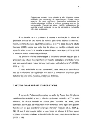 8




                     Esperam-se também novas atitudes e são propostas novas
                     atividades nos ambientes de aprendizagem virtuais, como
                     aprender de modo autônomo, desenvolver estratégias de
                     estudo adequadas e utilizar e explorar os novos recursos de
                     comunicação. Esperam-se ainda insights pedagógicos do
                     aprendiz virtual, confiança no uso da tecnologia e motivação
                     extra para os estudos.




       E o desafio para o professor é manter a motivação do aluno. O
professor precisa ter uma forma de motivar pela forma escrita e simbólica.
Assim, comenta Knowles aput Moraes (s/ano, p.4): “No caso do aluno adulto
Knowles (1998) coloca que este tipo de aluno se mantém motivado para
aprender até o ponto onde percebe a aprendizagem como algo que lhe ajudará
a enfrentar tarefas ou resolver problemas.”
      No processo ensino-aprendizagem a distância também requer que o
professor e/ou o tutor desempenhem um trabalho pedagógico orientador, “uma
vez que aprendizagem requer sempre motivação, estímulo humano” (VERZA,
2006, p. 119)
      O curso a distância, ao meu pensamento, deve oferecer ao seus alunos
não só a autonomia para aprender, mas deixar o profissional preparado para
trabalhar de uma forma mais rica, moderna e dinâmica.




3 METODOLOGIA E ANÁLISE DOS RESULTADOS




      O curso de Pedagogia/licenciatura do pólo de Agudo tem 30 alunos
devidamente matriculados, sendo três alunos do sexo masculino e 27 do sexo
feminino, 17 alunos residem na cidade pólo. Portanto, “se antes, para
completar os estudos, os filhos precisavam deixar sua terra, agora eles podem
fazê-lo sem ter que abandonar emprego e família.” (SOUZA, et al., 2007, p.
72). O que é interessante saber, é que todos os alunos já tinham algum
contanto com computadores antes do início do curso, complementa Sancho
(2006, p. 18):
 