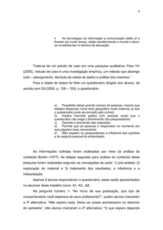 9




                           As tecnologias da informação e comunicação estão aí e
                     ficaram por muito tempo, estão transformando o mundo e deve-
                     se considerá-las no terreno da educação.




      Trata-se de um estudo de caso em uma pesquisa qualitativa. Para Yin
(2005), “estudo de caso é uma investigação empírica, um método que abrange
tudo – planejamento, técnicas de coleta de dados e análise dos mesmos.”
      Para a coleta de dados foi feito um questionário dirigido aos alunos, de
acordo com Gil (2006, p. 128 – 129), o questionário:




                     a)    Possibilita atingir grande número de pessoas, mesmo que
                     estejam dispersas numa área geográfica muito extensa, já que
                     o questionário pode ser enviado pelo correio;
                     b)    Implica menores gastos com pessoal, posto que o
                     questionário não exige o treinamento dos pesquisadores;
                     c)    Garante o anonimato das respostas;
                     d)    Permite que as pessoas o respondam no momento em
                     que julgarem mais conveniente;
                     e)    Não expõem os pesquisadores à influência das opiniões
                     e do aspecto pessoal do entrevistado.




      As informações colhidas foram analisadas por meio da análise de
conteúdo Bardin (1977). As etapas seguidas para análise do conteúdo desta
pesquisa foram realizadas segundo as concepções do autor: 1) pré-análise; 2)
exploração do material e 3) tratamento dos resultados, a inferência e a
interpretação.
      Apenas 8 alunos responderam o questionário, estes serão apresentados
no decorrer deste trabalho como: A1, A2...A8.
      Na pergunta número 1- “No início de sua graduação, que tipo de
comportamento você esperava de seus professores?”, quatro alunos marcaram
a 3ª alternativa: “Não espero nada. Deixo as coisas acontecerem no decorrer
do semestre”, três alunos marcaram a 4ª alternativa: “O que espero depende
 