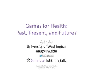 Games for Health:
Past, Present, and Future?
             Alan Au
    University of Washington
         aau@uw.edu

      5 minute lightning talk
         Keywords for Video Game Studies
            Colloquium – May 19, 2012
 