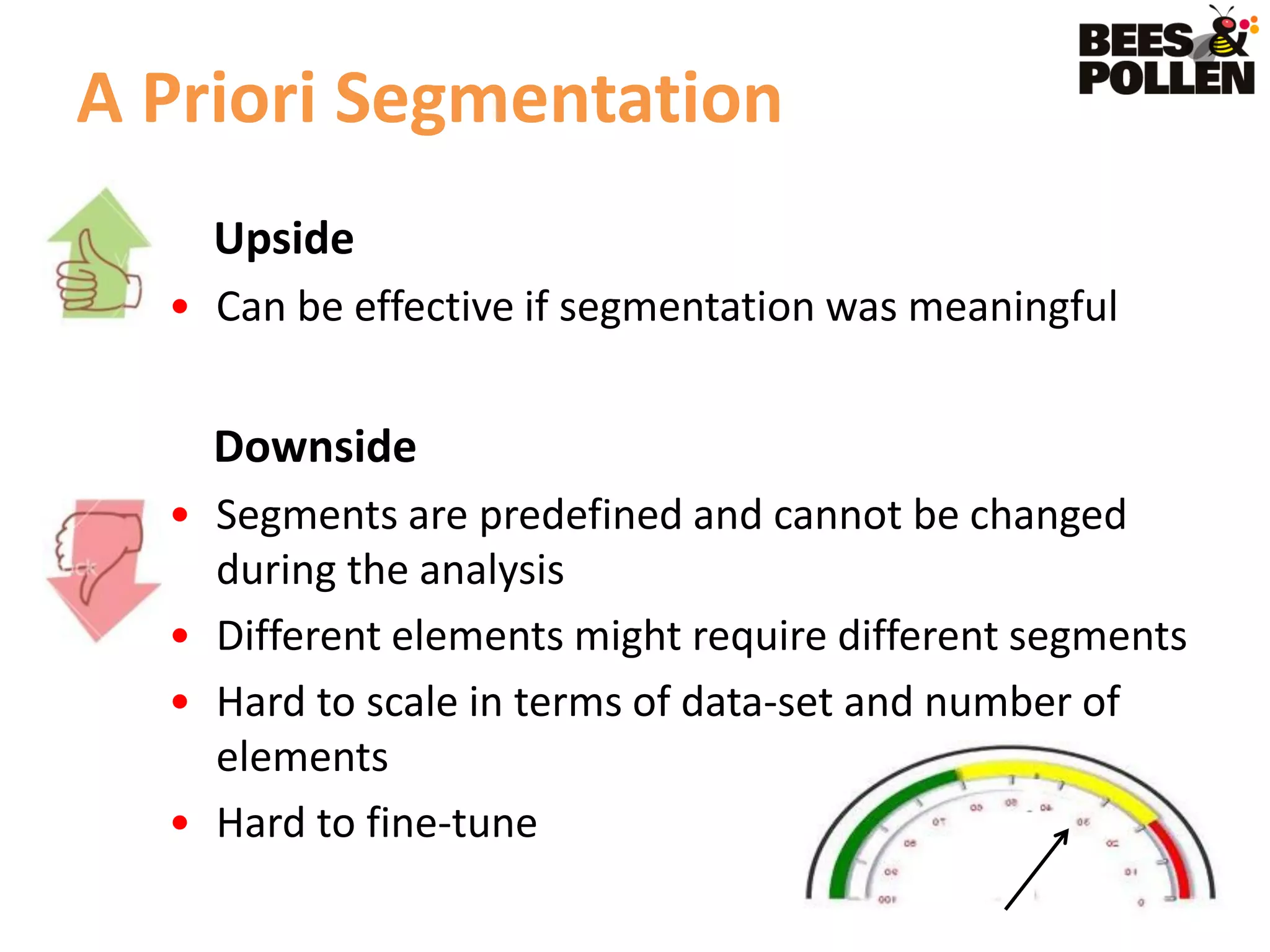 A Priori Segmentation
    Upside
  • Can be effective if segmentation was meaningful


    Downside
  • Segments are predefined and cannot be changed
    during the analysis
  • Different elements might require different segments
  • Hard to scale in terms of data-set and number of
    elements
  • Hard to fine-tune
 