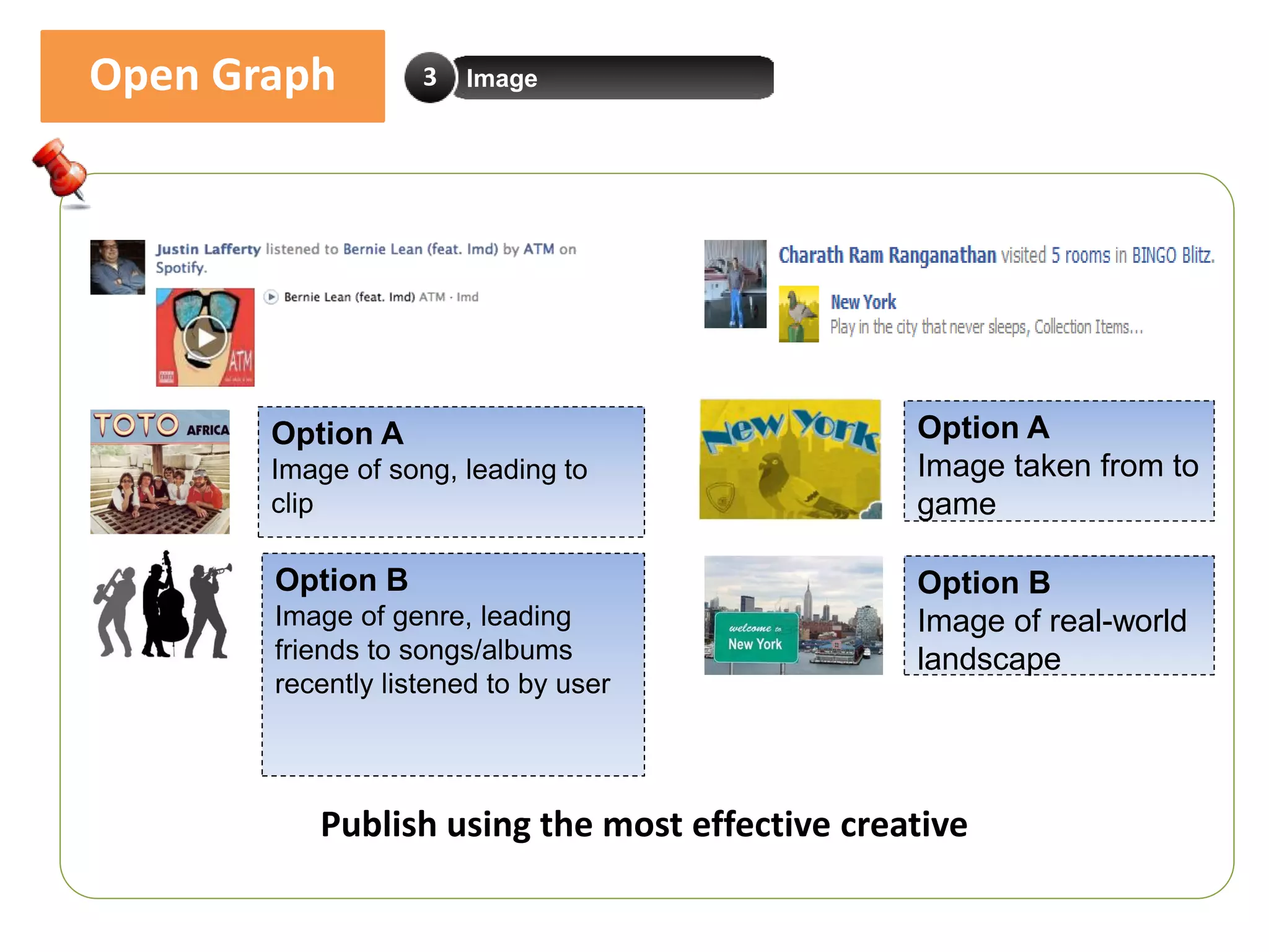 Open Graph         3   Image




       Option A                                Option A
       Image of song, leading to               Image taken from to
       clip                                    game

       Option B                                Option B
       Image of genre, leading                 Image of real-world
       friends to songs/albums                 landscape
       recently listened to by user




          Publish using the most effective creative
 