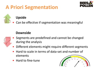 A Priori Segmentation
    Upside
  • Can be effective if segmentation was meaningful


    Downside
  • Segments are predefined and cannot be changed
    during the analysis
  • Different elements might require different segments
  • Hard to scale in terms of data-set and number of
    elements
  • Hard to fine-tune
 