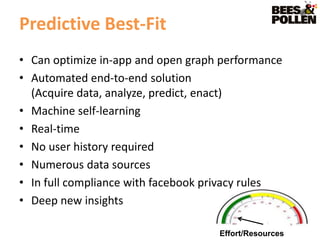 Predictive Best-Fit
• Can optimize in-app and open graph performance
• Automated end-to-end solution
  (Acquire data, analyze, predict, enact)
• Machine self-learning
• Real-time
• No user history required
• Numerous data sources
• In full compliance with facebook privacy rules
• Deep new insights

                                    Effort/Resources
 