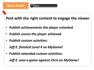 Open Graph       2   Story




Post with the right content to engage the viewer

• Publish achievements the player unlocked
• Publish scores the player achieved
• Publish custom activities:
  Jeff E. finished Level 4 on MyGame!
• Publish extended custom activities:
  Jeff E. won a game against Chris on MyGame!
 