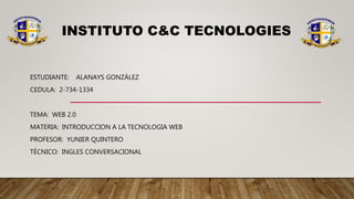 INSTITUTO C&C TECNOLOGIES
ESTUDIANTE: ALANAYS GONZÁLEZ
CEDULA: 2-734-1334
TEMA: WEB 2.0
MATERIA: INTRODUCCION A LA TECNOLOGIA WEB
PROFESOR: YUNIER QUINTERO
TÉCNICO: INGLES CONVERSACIONAL
 