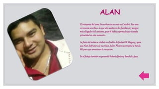 ALAN
El intérprete del temaSin evidenciasse casó en Catedral.Fue una
ceremoniasencilla,a la que sóloasistieronlosfamiliaresy amigos
másallegadosdel cantante,puesél habíaexpresadoque deseaba
privacidaden estemomento.
La fiestade bodasse celebróen el salón de fiestasOK Magueyy para
que Alandisfrutarade su enlace,JuliónÁlvarezacompañó a Banda
MS paraque amenizarala recepción.
En el festejotambiénse presentóRobertoJúnior y BandaLa Joya.
 