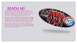 BANDA MS◦ Juventud, versatilidad, explosividad y talento son las palabras con las
podemos definir a la BANDA MS. Luego de haber pertenecido a otras
reconocidas agrupaciones por las que desfilaron siendo adolescentes, siete
jóvenes músicos decidieron formar su propia organización musical y
durante año y medio planearon el nacimiento de la nueva banda..
◦ Finalmente en 2003, nace BANDA MS en Mazatlán, Sin. donde se toman
las iniciales para darle el nombre al grupo; aquí los fundadores de BANDA
MS lograron conjuntar sus ideas e inquietudes para ofrecerle a la gente un
producto diferente, original, empleando su propia fórmula, pues aparte de
hacer música sinaloense de calidad, le imprimen su toque alegre y ágil.
◦ Con metas firmes la banda inició con 15 integrantes y siempre con el
propósito de brillar con luz propia y lograr trascender. Hoy BANDA MS ha
dejado de ser un prometedor proyecto de música de banda para convertirse
en todo un éxito en la escena musical
 