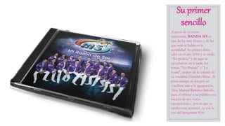 Su primer
sencillo
A pesar de su corta
trayectoria, BANDA MS es
una de las más firmes y de las
que más se habla en la
actualidad. Su primer disco
salió en el año 2004 y se tituló
“No podrás” y de aquí se
escucharon en la radio los
temas "No Podrás" y "La
Suata", ambos de la autoría de
su vocalista Oswaldo Silvas. Al
poco tiempo se integró un
vocalista más a la agrupación,
Alan Manuel Ramírez Salcido,
para sí ofrecer a su público una
mezcla de dos voces
excepcionales, por lo que se
reedita este material, ya con la
voz del integrante #16.
 