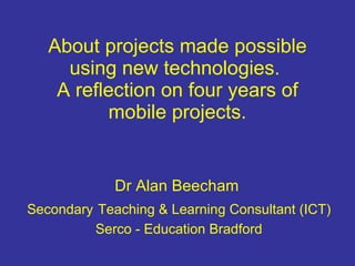 About projects made possible using new technologies.  A reflection on four years of mobile projects. Dr Alan Beecham  Secondary   Teaching & Learning Consultant (ICT) Serco - Education Bradford 